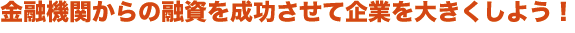 金融機関からの融資を成功させて、企業を大きくしよう! 金融機関からの融資を成功させて、企業を大きくしよう!
