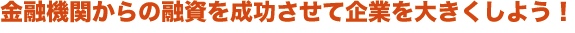 金融機関からの融資を成功させて、企業を大きくしよう！