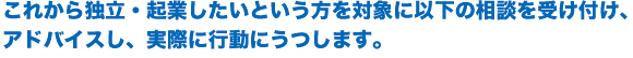 これから独立・起業したいという方を対象に以下の相談を受け付け、アドバイスし、実際に行動にうつします。